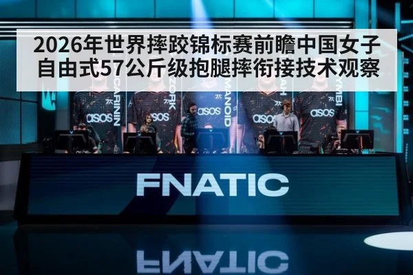 2026年世界摔跤锦标赛前瞻中国女子自由式57公斤级抱腿摔衔接技术观察